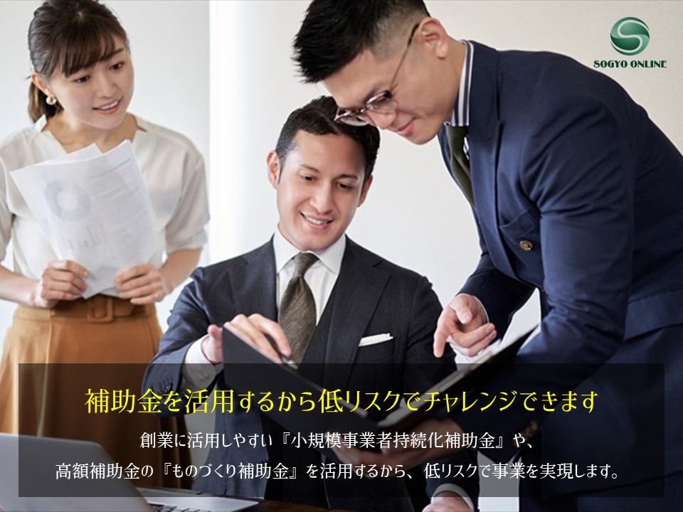 補助金を活用するから低リスクでチャレンジできます｜創業に活用しやすい『小規模事業者持続化補助金』や、 高額補助金の『ものづくり補助金』を活用するから、低リスクで事業を実現します。